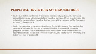 PERPETUAL - INVENTORY SYSTEMS/METHODS
• Under this system the Inventory account is continuously updated. The Inventory
account is increased with the cost of merchandise purchased from suppliers and it is
reduced by the cost of merchandise that has been sold to customers. (The Purchases
account(s) do not exist.)
• Under the perpetual system there is a Cost of Goods Sold account that is debited at
the time of each sale for the cost of the merchandise that was sold. Under the
perpetual system a sale of merchandise will result in two journal entries: one to
record the sale and the cash or accounts receivable, and one to reduce inventory and
to increase cost of goods sold.
 