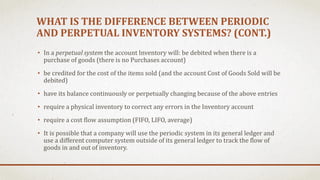 WHAT IS THE DIFFERENCE BETWEEN PERIODIC
AND PERPETUAL INVENTORY SYSTEMS? (CONT.)
• In a perpetual system the account Inventory will: be debited when there is a
purchase of goods (there is no Purchases account)
• be credited for the cost of the items sold (and the account Cost of Goods Sold will be
debited)
• have its balance continuously or perpetually changing because of the above entries
• require a physical inventory to correct any errors in the Inventory account
• require a cost flow assumption (FIFO, LIFO, average)
• It is possible that a company will use the periodic system in its general ledger and
use a different computer system outside of its general ledger to track the flow of
goods in and out of inventory.
 