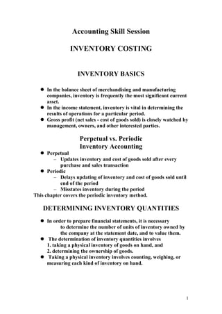 1
Accounting Skill Session
INVENTORY COSTING
INVENTORY BASICS
 In the balance sheet of merchandising and manufacturing
companies, inventory is frequently the most significant current
asset.
 In the income statement, inventory is vital in determining the
results of operations for a particular period.
 Gross profit (net sales - cost of goods sold) is closely watched by
management, owners, and other interested parties.
Perpetual vs. Periodic
Inventory Accounting
 Perpetual
– Updates inventory and cost of goods sold after every
purchase and sales transaction
 Periodic
– Delays updating of inventory and cost of goods sold until
end of the period
– Misstates inventory during the period
This chapter covers the periodic inventory method.
DETERMINING INVENTORY QUANTITIES
 In order to prepare financial statements, it is necessary
to determine the number of units of inventory owned by
the company at the statement date, and to value them.
 The determination of inventory quantities involves
1. taking a physical inventory of goods on hand, and
2. determining the ownership of goods.
 Taking a physical inventory involves counting, weighing, or
measuring each kind of inventory on hand.
 