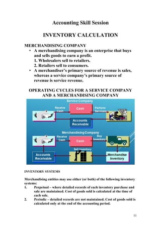 11
Accounting Skill Session
INVENTORY CALCULATION
MERCHANDISING COMPANY
• A merchandising company is an enterprise that buys
and sells goods to earn a profit.
1. Wholesalers sell to retailers.
2. Retailers sell to consumers.
• A merchandiser’s primary source of revenue is sales,
whereas a service company’s primary source of
revenue is service revenue.
OPERATING CYCLES FOR A SERVICE COMPANY
AND A MERCHANDISING COMPANY
INVENTORY SYSTEMS
Merchandising entities may use either (or both) of the following inventory
systems:
1. Perpetual – where detailed records of each inventory purchase and
sale are maintained. Cost of goods sold is calculated at the time of
each sale.
2. Periodic – detailed records are not maintained. Cost of goods sold is
calculated only at the end of the accounting period.
 