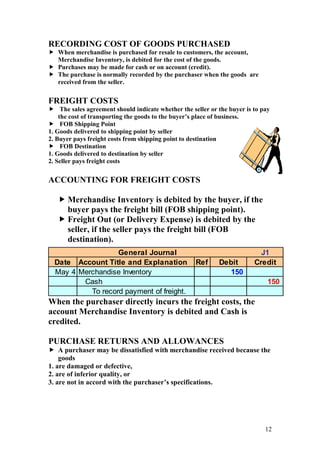 12
RECORDING COST OF GOODS PURCHASED
 When merchandise is purchased for resale to customers, the account,
Merchandise Inventory, is debited for the cost of the goods.
 Purchases may be made for cash or on account (credit).
 The purchase is normally recorded by the purchaser when the goods are
received from the seller.
FREIGHT COSTS
 The sales agreement should indicate whether the seller or the buyer is to pay
the cost of transporting the goods to the buyer’s place of business.
 FOB Shipping Point
1. Goods delivered to shipping point by seller
2. Buyer pays freight costs from shipping point to destination
 FOB Destination
1. Goods delivered to destination by seller
2. Seller pays freight costs
ACCOUNTING FOR FREIGHT COSTS
 Merchandise Inventory is debited by the buyer, if the
buyer pays the freight bill (FOB shipping point).
 Freight Out (or Delivery Expense) is debited by the
seller, if the seller pays the freight bill (FOB
destination).
When the purchaser directly incurs the freight costs, the
account Merchandise Inventory is debited and Cash is
credited.
PURCHASE RETURNS AND ALLOWANCES
 A purchaser may be dissatisfied with merchandise received because the
goods
1. are damaged or defective,
2. are of inferior quality, or
3. are not in accord with the purchaser’s specifications.
J1
Date Account Title and Explanation Ref Debit Credit
May 4 Merchandise Inventory 150
Cash 150
To record payment of freight.
General Journal
 