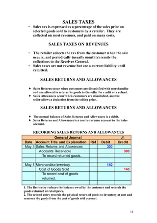14
SALES TAXES
• Sales tax is expressed as a percentage of the sales price on
selected goods sold to customers by a retailer. They are
collected on most revenues, and paid on many costs.
SALES TAXES ON REVENUES
• The retailer collects the tax from the customer when the sale
occurs, and periodically (usually monthly) remits the
collections to the Receiver General.
• Sales taxes are not revenue but are a current liability until
remitted.
SALES RETURNS AND ALLOWANCES
 Sales Returns occur when customers are dissatisfied with merchandise
and are allowed to return the goods to the seller for credit or a refund.
 Sales Allowances occur when customers are dissatisfied, and the
seller allows a deduction from the selling price.
SALES RETURNS AND ALLOWANCES
 The normal balance of Sales Returns and Allowances is a debit.
 Sales Returns and Allowances is a contra revenue account to the Sales
account.
RECORDING SALES RETURNS AND ALLOWANCES
1. The first entry reduces the balance owed by the customer and records the
goods returned at retail price.
2. The second entry records the physical return of goods to inventory at cost and
removes the goods from the cost of goods sold account.
J1
Date Account Title and Explanation Ref Debit Credit
May 8 Sales Returns and Allowances 300
Accounts Receivable 300
To record returned goods.
May 8 Merchandise Inventory 140
Cost of Goods Sold 140
To record cost of goods
returned.
General Journal
 