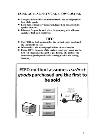 6
USING ACTUAL PHYSICAL FLOW COSTING
 The specific identification method tracks the actual physical
flow of the goods.
 Each item of inventory is marked, tagged, or coded with its
specific unit cost.
 It is most frequently used when the company sells a limited
variety of high unit-cost items.
FIFO
 The FIFO method assumes that the earliest goods purchased
are the first to be sold.
 Often reflects the actual physical flow of merchandise.
 Under FIFO, the costs of the earliest goods purchased are the
first to be recognized as cost of goods sold. The costs of the
most recent goods purchased are recognized as the ending
inventory.
 