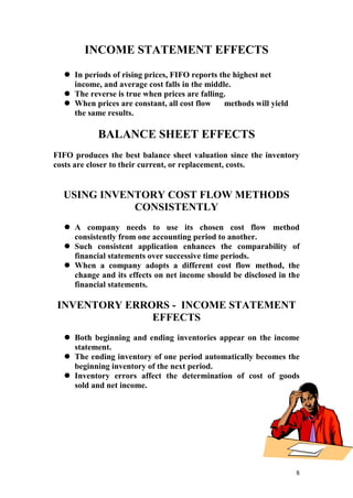 8
INCOME STATEMENT EFFECTS
 In periods of rising prices, FIFO reports the highest net
income, and average cost falls in the middle.
 The reverse is true when prices are falling.
 When prices are constant, all cost flow methods will yield
the same results.
BALANCE SHEET EFFECTS
FIFO produces the best balance sheet valuation since the inventory
costs are closer to their current, or replacement, costs.
USING INVENTORY COST FLOW METHODS
CONSISTENTLY
 A company needs to use its chosen cost flow method
consistently from one accounting period to another.
 Such consistent application enhances the comparability of
financial statements over successive time periods.
 When a company adopts a different cost flow method, the
change and its effects on net income should be disclosed in the
financial statements.
INVENTORY ERRORS - INCOME STATEMENT
EFFECTS
 Both beginning and ending inventories appear on the income
statement.
 The ending inventory of one period automatically becomes the
beginning inventory of the next period.
 Inventory errors affect the determination of cost of goods
sold and net income.
 