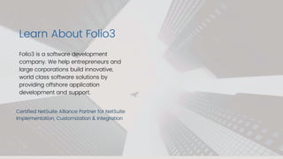Learn About Folio3
Certified NetSuite Alliance Partner for NetSuite
Implementation, Customization & Integration
Folio3 is a software development
company. We help entrepreneurs and
large corporations build innovative,
world class software solutions by
providing offshore application
development and support.
 