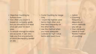 • Objective Counting by
Surface Area
• How often you count is
based on company goals,
but you should to it at least
once per year for each
area.
• To ensure storage locations
are accurate. It can also
help you find any patterns
of stock discrepancy based
on site.
• Hybrid
• Counting
frequency
depends on
which methods
you set up.
• Your company
needs a more
flexible method
of counting.
• Cycle Counting by Usage
Only
• Count the highest used
items most often and
then less frequently for
the other items.
• Use this method when
you have adequate
controls for high-value
items and need more.
 