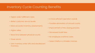 • A more efficient operation overall.
• Possible elimination of annual counts.
• Improvement of the closing process.
• Decreased audit fees.
• No employee overtime costs.
• Detect thefts in a timelier manner.
• Higher order fulfillment rates.
• Better customer service levels.
• More accurate inventory assessments.
• Higher sales.
• More time between physical counts.
• Fewer errors.
• Less inventory write-offs and obsolescent
inventory.
Inventory Cycle Counting Benefits
 