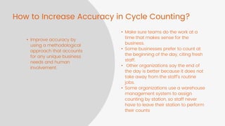 How to Increase Accuracy in Cycle Counting?
• Improve accuracy by
using a methodological
approach that accounts
for any unique business
needs and human
involvement.
• Make sure teams do the work at a
time that makes sense for the
business.
• Some businesses prefer to count at
the beginning of the day, citing fresh
staff.
• Other organizations say the end of
the day is better because it does not
take away from the staff’s routine
jobs.
• Some organizations use a warehouse
management system to assign
counting by station, so staff never
have to leave their station to perform
their counts
 