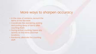 • In the case of variance, recount the
items at the line level.
• Coordinate the reordering, picking
and putting away of items after
counting them.
• During active counting, freeze any
activity on the items and their
locations.
• Randomly alternate the counting
staff.
More ways to sharpen accuracy
 