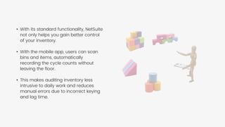 • With its standard functionality, NetSuite
not only helps you gain better control
of your inventory.
• With the mobile app, users can scan
bins and items, automatically
recording the cycle counts without
leaving the floor.
• This makes auditing inventory less
intrusive to daily work and reduces
manual errors due to incorrect keying
and lag time.
 