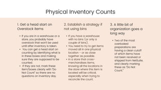 2. Establish a strategy if
not using bins
• If you have a warehouse
with no bins (or only a
couple of bins),
• You need to try to get items
moved all in one physical
location - or as close
together as possible.
• In a store that cross-
merchandises items,
knowing all the locations in
the store where this item is
located will be critical,
especially when trying to
reconcile the count.
Physical Inventory Counts
1. Get a head start on
Overstock items
• If you are in a warehouse or a
store, you probably have
overstock that won’t be used
until after inventory is taken.
• You can get a head start on
counting by identifying what is
in these boxes and making
sure they are supposed to be
counted.
• If they are not, mark these
item/boxes clearly with “Do
Not Count” so there are no
questions on inventory day.
3. A little bit of
organization goes a
long way
• Two of the most
overlooked
preparations are
having a clean cutoff
of which items have
not been received or
shipped from NetSuite,
and clearly marking
these as “Do Not
Count.”
 