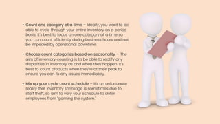 • Count one category at a time – Ideally, you want to be
able to cycle through your entire inventory on a period
basis. It’s best to focus on one category at a time so
you can count efficiently during business hours and not
be impeded by operational downtime.
• Choose count categories based on seasonality – The
aim of inventory counting is to be able to rectify any
disparities in inventory as and when they happen. It’s
best to count products when they’re at their peak to
ensure you can fix any issues immediately.
• Mix up your cycle count schedule – It’s an unfortunate
reality that inventory shrinkage is sometimes due to
staff theft, so aim to vary your schedule to deter
employees from “gaming the system.”
 