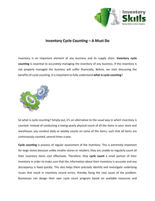Inventory Cycle Counting – A Must Do



Inventory is an important element of any business and its supply chain. Inventory cycle
counting is essential to accurately managing the inventory of any business. If the inventory is
not properly managed the business will suffer financially. Before, we start discussing the
benefits of cycle counting, it is important to fully understand what is cycle counting?




So what is cycle counting? Simply put, it’s an alternative to the usual way in which inventory is
counted. Instead of conducting a taxing yearly physical count of all the items in your store and
warehouse, you conduct daily or weekly counts on some of the items, such that all items are
continuously counted, several times a year.

Cycle counting is process of regular assessment of the inventory. This is extremely important
for large stores because unlike smaller stores or retailers, they are unable to regularly count all
their inventory items cost effectively. Therefore, they cycle count a small portion of their
inventory in order to make sure that the information about their inventory is accurate and any
discrepancy is fixed quickly. This also helps them precisely identify and investigate underlying
issues that result in inventory record errors, thereby fixing the root cause of the problem.
Businesses can design their own cycle count program based on available resources and
 