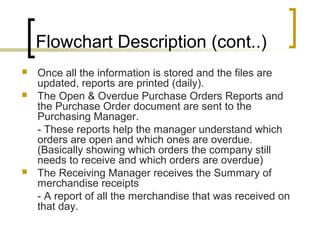 Flowchart Description (cont..)
 Once all the information is stored and the files are
updated, reports are printed (daily).
 The Open & Overdue Purchase Orders Reports and
the Purchase Order document are sent to the
Purchasing Manager.
- These reports help the manager understand which
orders are open and which ones are overdue.
(Basically showing which orders the company still
needs to receive and which orders are overdue)
 The Receiving Manager receives the Summary of
merchandise receipts
- A report of all the merchandise that was received on
that day.
 