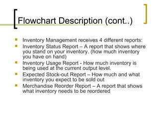 Flowchart Description (cont..)
 Inventory Management receives 4 different reports:
 Inventory Status Report – A report that shows where
you stand on your inventory. (how much inventory
you have on hand)
 Inventory Usage Report - How much inventory is
being used at the current output level.
 Expected Stock-out Report – How much and what
inventory you expect to be sold out
 Merchandise Reorder Report – A report that shows
what inventory needs to be reordered
 