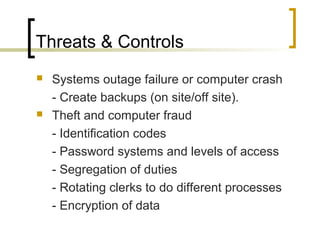 Threats & Controls
 Systems outage failure or computer crash
- Create backups (on site/off site).
 Theft and computer fraud
- Identification codes
- Password systems and levels of access
- Segregation of duties
- Rotating clerks to do different processes
- Encryption of data
 