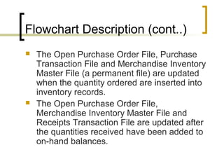Flowchart Description (cont..)
 The Open Purchase Order File, Purchase
Transaction File and Merchandise Inventory
Master File (a permanent file) are updated
when the quantity ordered are inserted into
inventory records.
 The Open Purchase Order File,
Merchandise Inventory Master File and
Receipts Transaction File are updated after
the quantities received have been added to
on-hand balances.
 