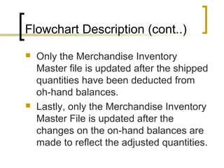 Flowchart Description (cont..)
 Only the Merchandise Inventory
Master file is updated after the shipped
quantities have been deducted from
oh-hand balances.
 Lastly, only the Merchandise Inventory
Master File is updated after the
changes on the on-hand balances are
made to reflect the adjusted quantities.
 