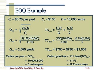 EOQ Example Orders per year = D / Q opt = 10,000/2,000 = 5 orders/year Order cycle time = 311 days/( D / Q opt ) = 311/5 = 62.2 store days C c  = $0.75 per yard C o  = $150 D  = 10,000 yards Q opt  = 2 C o D C c Q opt  = 2(150)(10,000) (0.75) Q opt  = 2,000 yards TC min  =  + C o D Q C c Q 2 TC min  =  + (150)(10,000) 2,000 (0.75)(2,000) 2 TC min  = $750 + $750 = $1,500 