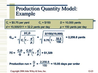 Production Quantity Model: Example C c  = $0.75 per yard C o  = $150 D  = 10,000 yards d  = 10,000/311 = 32.2 yards per day p  = 150 yards per day Q opt  =  =  = 2,256.8 yards 2 C o D C c   1 -  d p 2(150)(10,000) 0.75  1 -  32.2 150 TC  =  +  1 -  = $1,329 d p C o D Q C c Q 2 Production run =  =  = 15.05 days per order Q p 2,256.8 150 