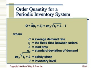 Order Quantity for a  Periodic Inventory System Q  =  d ( t b  +  L ) +  z  d   t b  +  L   -  I where d = average demand rate t b = the fixed time between orders L = lead time  d = standard deviation of demand   z  d   t b  +  L = safety stock I = inventory level 