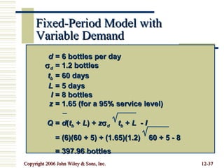 Fixed-Period Model with Variable Demand d = 6 bottles per day  d = 1.2 bottles t b = 60 days L = 5 days I = 8 bottles z = 1.65 (for a 95% service level) Q =  d ( t b  +  L ) +  z  d   t b  +  L   -  I = (6)(60 + 5) + (1.65)(1.2)  60 + 5 - 8 = 397.96 bottles 