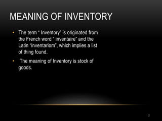 MEANING OF INVENTORY
• The term “ Inventory” is originated from
the French word “ inventaire” and the
Latin “inventariom”, which implies a list
of thing found.
• The meaning of Inventory is stock of
goods.
2
 