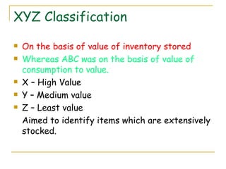 XYZ Classification On the basis of value of inventory stored Whereas ABC was on the basis of value of consumption to value. X – High Value Y – Medium value Z – Least value Aimed to identify items which are extensively stocked. 