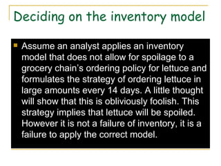 Deciding on the inventory model Assume an analyst applies an inventory model that does not allow for spoilage to a grocery chain’s ordering policy for lettuce and formulates the strategy of ordering lettuce in large amounts every 14 days. A little thought will show that this is obliviously foolish. This strategy implies that lettuce will be spoiled. However it is not a failure of inventory, it is a failure to apply the correct model. 