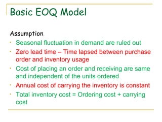 Basic EOQ Model Assumption Seasonal fluctuation in demand are ruled out Zero lead time – Time lapsed between purchase order and inventory usage Cost of placing an order and receiving are same and independent of the units ordered Annual cost of carrying the inventory is constant Total inventory cost = Ordering cost + carrying cost 