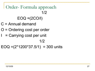 Order- Formula approach 1/2 EOQ =(2CO/I) C = Annual demand O = Ordering cost per order I  = Carrying cost per unit 1/2 EOQ =(2*1200*37.5/1)  = 300 units 06/08/09 