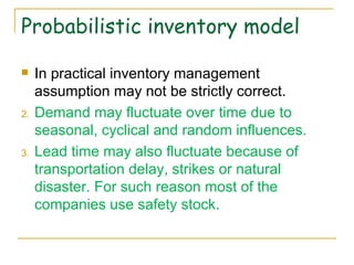 Probabilistic inventory model In practical inventory management assumption may not be strictly correct.  Demand may fluctuate over time due to seasonal, cyclical and random influences.  Lead time may also fluctuate because of transportation delay, strikes or natural disaster. For such reason most of the companies use safety stock. 