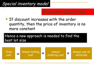 Discount Quantities If discount increases with the order quantity, then the price of inventory is no more constant Special inventory model Hence a new approach is needed to find the best lot size Total cost Annual holding cost Annual ordering cost Annual cost of materials = + + 