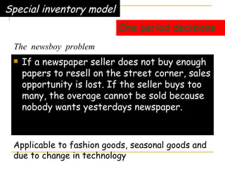 One period decisions If a newspaper seller does not buy enough papers to resell on the street corner, sales opportunity is lost. If the seller buys too many, the overage cannot be sold because nobody wants yesterdays newspaper. Special inventory model Applicable to fashion goods, seasonal goods and  due to change in technology The  newsboy  problem 
