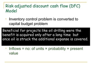 Risk adjusted discount cash flow (DFC) Model Inventory control problem is converted to capital budget problem Suppose a television dealer decides to hold an additional inventory of 1000 television per month. The cost of holding inventory is spread overtime. Inflows = no: of units × probability × present value Beneficial for projects like oil drilling were the  benefit is acquired only after a long time  but  once oil is struck the additional expanse is covered. 