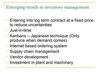 Emerging trends in inventory management Entering into log term contract at a fixed price to reduce uncertainties Just-in-time Kanbans – Japanese technique (Only produce when demand comes) Internet based ordering system Supply chain management Vendor development Investment in plant and machinery 