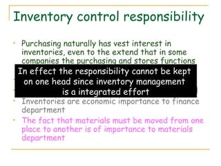 Inventory control responsibility Purchasing naturally has vest interest in inventories, even to the extend that in some companies the purchasing and stores functions are combined. Production looks after the work in progress Logistics plays a major role in inventory control Inventories are economic importance to finance department The fact that materials must be moved from one place to another is of importance to materials department In effect the responsibility cannot be kept  on one head since inventory management  is a integrated effort 
