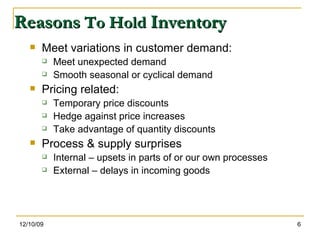 Reasons  To Hold  Inventory Meet variations in customer demand: Meet unexpected demand Smooth seasonal or cyclical demand Pricing related: Temporary price discounts Hedge against price increases Take advantage of quantity discounts Process & supply surprises Internal – upsets in parts of or our own processes External – delays in incoming goods 06/08/09 