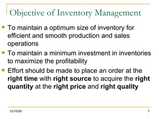 Objective of Inventory Management To maintain a optimum size of inventory for efficient and smooth production and sales operations To maintain a minimum investment in inventories to maximize the profitability Effort should be made to place an order at the  right time  with  right source  to acquire the  right quantity  at the  right price  and  right quality  06/08/09 