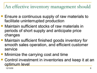 An effective inventory management should Ensure a continuous supply of raw materials to facilitate uninterrupted production Maintain sufficient stocks of raw materials in periods of short supply and anticipate price changes Maintain sufficient finished goods inventory for smooth sales operation, and efficient customer service Minimize the carrying cost and time Control investment in inventories and keep it at an optimum level 06/08/09 