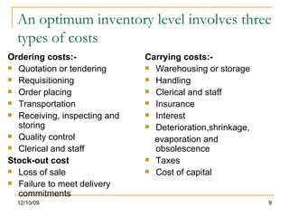 An optimum inventory level involves three types of costs Ordering costs:- Quotation or tendering Requisitioning Order placing Transportation Receiving, inspecting and storing Quality control Clerical and staff Stock-out cost Loss of sale Failure to meet delivery commitments Carrying costs:- Warehousing or storage Handling Clerical and staff Insurance Interest Deterioration,shrinkage, evaporation and obsolescence Taxes Cost of capital 06/08/09 