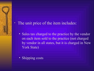 The unit price of the item includes: Sales tax charged to the practice by the vendor on each item sold to the practice (not charged by vendor in all states, but it is charged in New York State) Shipping costs 
