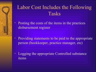 Labor Cost Includes the Following Tasks Posting the costs of the items in the practices disbursement register  Providing statements to be paid to the appropriate person (bookkeeper, practice manager, etc) Logging the appropriate Controlled substance items 