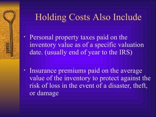 Holding Costs Also Include Personal property taxes paid on the inventory value as of a specific valuation date. (usually end of year to the IRS) Insurance premiums paid on the average value of the inventory to protect against the risk of loss in the event of a disaster, theft, or damage 