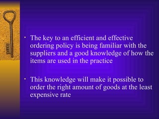 The key to an efficient and effective ordering policy is being familiar with the suppliers and a good knowledge of how the items are used in the practice This knowledge will make it possible to order the right amount of goods at the least expensive rate 
