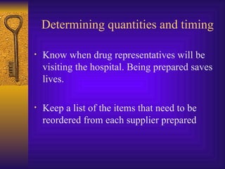 Determining quantities and timing Know when drug representatives will be visiting the hospital. Being prepared saves lives. Keep a list of the items that need to be reordered from each supplier prepared 