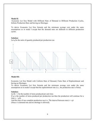 Economies of scale - Ideal condition of "one unit at a time at a place where user needs it, when he needs it" principle tends to incur lots of costs in terms of logistics. So bulk buying, movement and storing brings in economies of scale, thus inventory. All these stock reasons can apply to any owner or product stage.<br />Buffer stock is held in individual workstations against the possibility that the upstream workstation may be a little delayed in long setup or change-over time. This stock is then used while that change-over is happening. This stock can be eliminated by tools like SMED<br />These classifications apply along the whole Supply chain not just within a facility or plant. <br />Advantages: <br />The economics of production with the large run sizes.<br />The smooth and efficient running of the business.<br />The economics in transportation.<br />The advantage of price discounts by bulk purchasing.<br />Faster and adequate service to the customers and,<br />Profit from speculation in the market where price are expected to rise.<br />Disadvantages: <br />Ware house rent.<br />Interest on invested capital.<br />Physical handling.<br />Accounting.<br />Depreciation and determination. <br />Strategic inventory analysis<br />914400top<br />VARIABLE IN AN INVENTORY PROBLEM<br />The variables associated with the inventory problems are classified into two categories.<br />The Controlled variables<br />The uncontrolled variables<br />The Controlled variable -<br />The quantity acquired – By purchase, production, or some other means. The decision maker may have a control over the production or purchase level.<br />The frequency of timing of acquisition – The decision maker may have control over how often or when the inventory should be replenished.<br />The stage of completion of stocked items – The decision maker may have a control over the stage at which the unfinished items be held so that there is no delay in supplying customers.<br /> The uncontrolled variables –<br /> The variables that may not be controlled in an inventory problem are divisible into cost variables and others.<br />Cost Variables (or the costs) involved in Inventory Problems: <br />The main cost variables involved in inventory problems are as follows:<br />Holding or storage cost – The costs associated with the storage of the inventory until it is or used are known as the holding or storage costs. This cost is directly proportional to the various components of the holding costs are as follows: