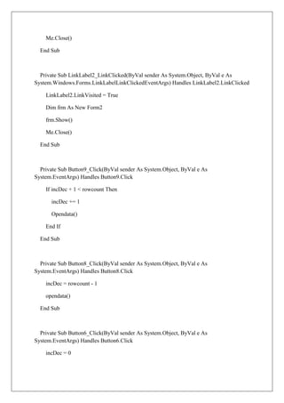 Me.Close()

  End Sub



  Private Sub LinkLabel2_LinkClicked(ByVal sender As System.Object, ByVal e As
System.Windows.Forms.LinkLabelLinkClickedEventArgs) Handles LinkLabel2.LinkClicked

    LinkLabel2.LinkVisited = True

    Dim frm As New Form2

    frm.Show()

    Me.Close()

  End Sub



  Private Sub Button9_Click(ByVal sender As System.Object, ByVal e As
System.EventArgs) Handles Button9.Click

    If incDec + 1 < rowcount Then

      incDec += 1

      Opendata()

    End If

  End Sub



  Private Sub Button8_Click(ByVal sender As System.Object, ByVal e As
System.EventArgs) Handles Button8.Click

    incDec = rowcount - 1

    opendata()

  End Sub



  Private Sub Button6_Click(ByVal sender As System.Object, ByVal e As
System.EventArgs) Handles Button6.Click

    incDec = 0
 