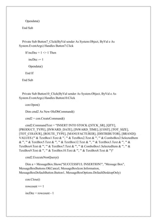 Opendata()

  End Sub



  Private Sub Button7_Click(ByVal sender As System.Object, ByVal e As
System.EventArgs) Handles Button7.Click

    If incDec + 1 <> 1 Then

      incDec -= 1

      Opendata()

    End If

  End Sub



  Private Sub Button10_Click(ByVal sender As System.Object, ByVal e As
System.EventArgs) Handles Button10.Click

    con.Open()

    Dim cmd2 As New OleDbCommand()

    cmd2 = con.CreateCommand()

      cmd2.CommandText = "INSERT INTO STOCK ([STCK_SR], [QTY],
[PRODUCT_TYPE], [INWARD_DATE], [INWARD_TIME], [COST], [TOT_SIZE],
[TOT_COLOUR], [ROUTE_TYPE], [MANUFACTURER], [DISTRIBUTOR], [BRAND])
VALUES ('" & TextBox1.Text & "', '" & TextBox2.Text & "', '" & ComboBox2.SelectedItem
& "', '" & TextBox5.Text & "', '" & TextBox12.Text & "', '" & TextBox3.Text & "', '" &
TextBox4.Text & "', '" & TextBox7.Text & "', '" & ComboBox1.SelectedItem & "', '" &
TextBox9.Text & "', '" & TextBox10.Text & "', '" & TextBox8.Text & "')"

    cmd2.ExecuteNonQuery()

    Dim a = MessageBox.Show("SUCCESSFUL INSERTION!", "Message Box",
MessageBoxButtons.OKCancel, MessageBoxIcon.Information,
MessageBoxDefaultButton.Button1, MessageBoxOptions.DefaultDesktopOnly)

    con.Close()

    rowcount += 1

    incDec = rowcount - 1
 