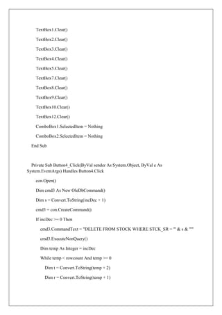 TextBox1.Clear()

    TextBox2.Clear()

    TextBox3.Clear()

    TextBox4.Clear()

    TextBox5.Clear()

    TextBox7.Clear()

    TextBox8.Clear()

    TextBox9.Clear()

    TextBox10.Clear()

    TextBox12.Clear()

    ComboBox1.SelectedItem = Nothing

    ComboBox2.SelectedItem = Nothing

  End Sub



  Private Sub Button4_Click(ByVal sender As System.Object, ByVal e As
System.EventArgs) Handles Button4.Click

    con.Open()

    Dim cmd3 As New OleDbCommand()

    Dim s = Convert.ToString(incDec + 1)

    cmd3 = con.CreateCommand()

    If incDec >= 0 Then

      cmd3.CommandText = "DELETE FROM STOCK WHERE STCK_SR = '" & s & "'"

      cmd3.ExecuteNonQuery()

      Dim temp As Integer = incDec

      While temp < rowcount And temp >= 0

         Dim t = Convert.ToString(temp + 2)

         Dim r = Convert.ToString(temp + 1)
 